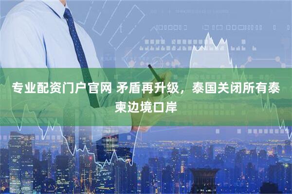 专业配资门户官网 矛盾再升级，泰国关闭所有泰柬边境口岸