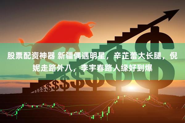 股票配资神器 新疆偶遇明星，辛芷蕾大长腿，倪妮走路外八，李宇春路人缘好到爆