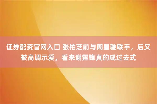 证券配资官网入口 张柏芝前与周星驰联手，后又被高调示爱，看来谢霆锋真的成过去式
