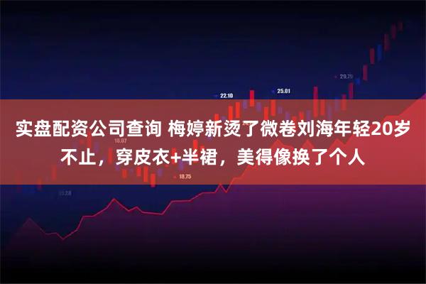实盘配资公司查询 梅婷新烫了微卷刘海年轻20岁不止，穿皮衣+半裙，美得像换了个人