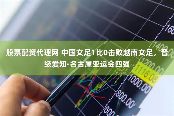 股票配资代理网 中国女足1比0击败越南女足，晋级爱知·名古屋亚运会四强