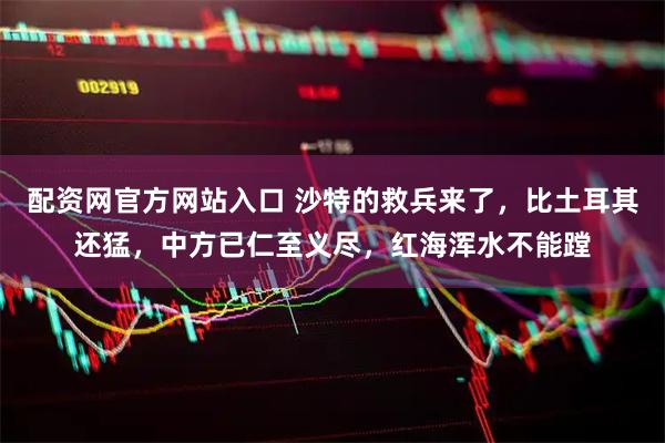 配资网官方网站入口 沙特的救兵来了，比土耳其还猛，中方已仁至义尽，红海浑水不能蹚
