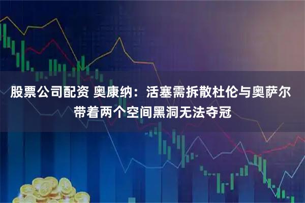 股票公司配资 奥康纳：活塞需拆散杜伦与奥萨尔 带着两个空间黑洞无法夺冠