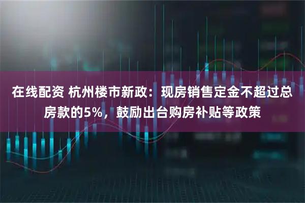 在线配资 杭州楼市新政：现房销售定金不超过总房款的5%，鼓励出台购房补贴等政策